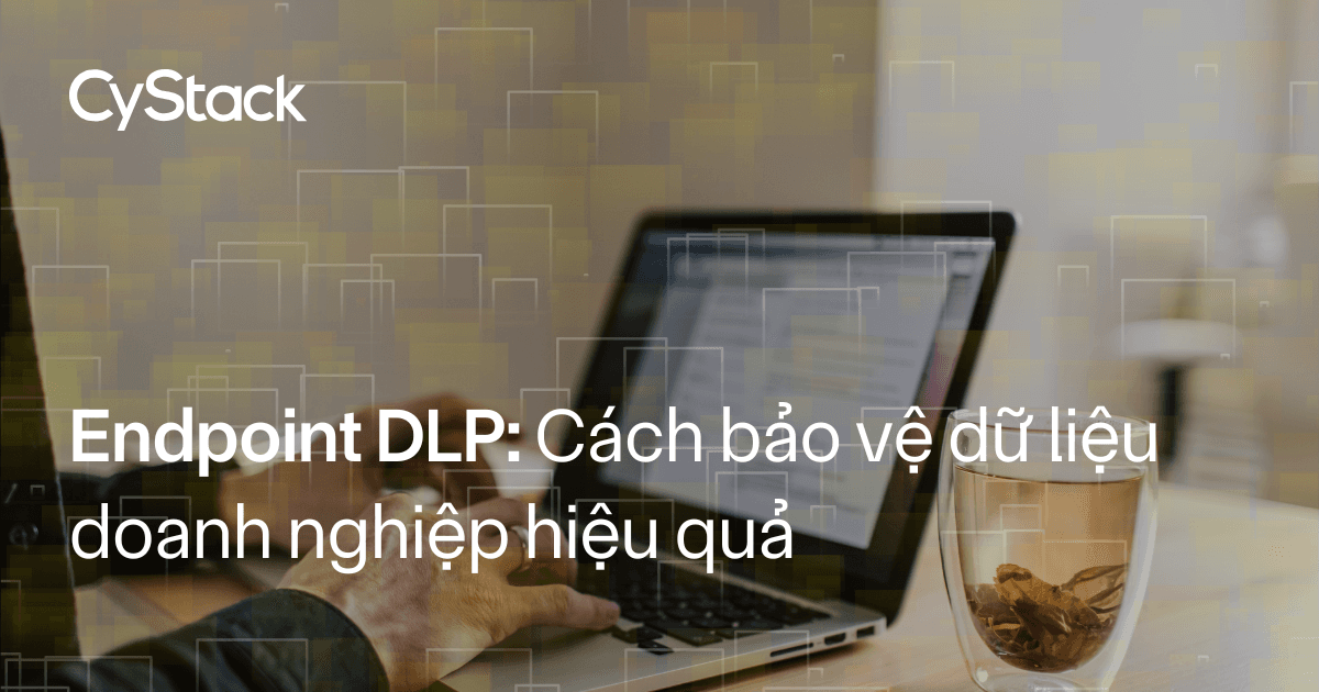 Endpoint DLP: Giải pháp bảo vệ dữ liệu doanh nghiệp hiệu quả